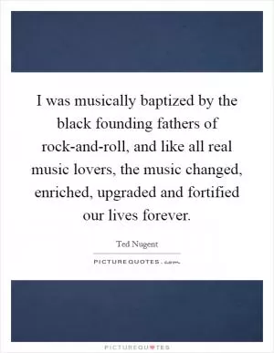 I was musically baptized by the black founding fathers of rock-and-roll, and like all real music lovers, the music changed, enriched, upgraded and fortified our lives forever Picture Quote #1