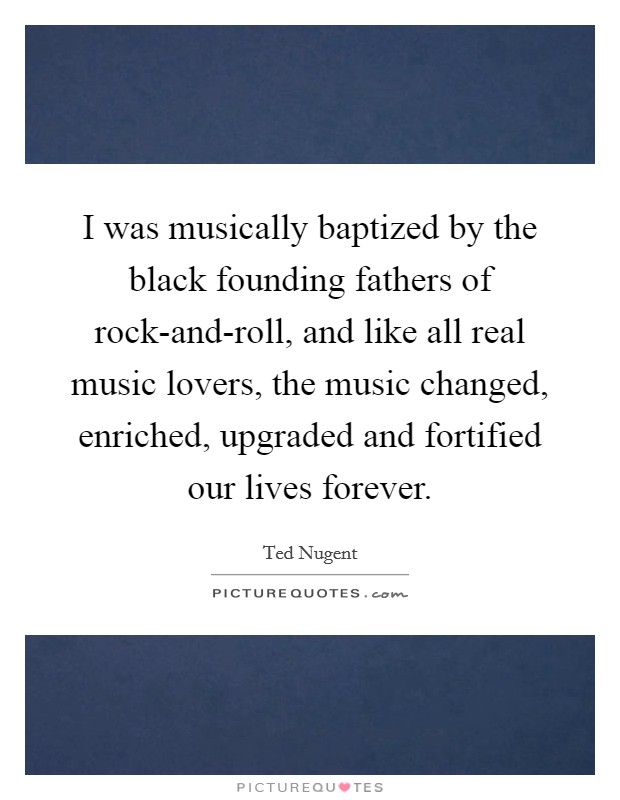 I was musically baptized by the black founding fathers of rock-and-roll, and like all real music lovers, the music changed, enriched, upgraded and fortified our lives forever. Picture Quote #1