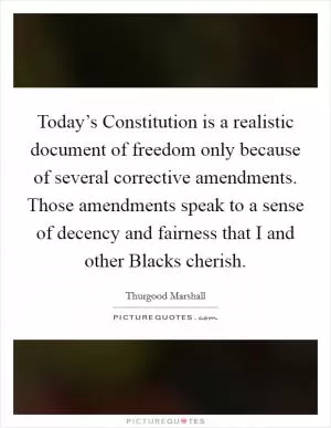 Today’s Constitution is a realistic document of freedom only because of several corrective amendments. Those amendments speak to a sense of decency and fairness that I and other Blacks cherish Picture Quote #1