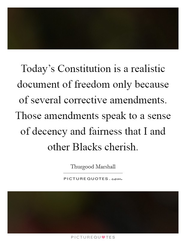 Today's Constitution is a realistic document of freedom only because of several corrective amendments. Those amendments speak to a sense of decency and fairness that I and other Blacks cherish. Picture Quote #1