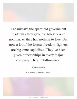 The mistake the apartheid government made was they gave the black people nothing, so they had nothing to lose. But now a lot of the former freedom-fighters are big-time capitalists. They’ve been given directorships in every major company. They’re billionaires! Picture Quote #1