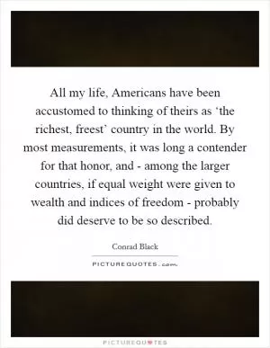 All my life, Americans have been accustomed to thinking of theirs as ‘the richest, freest’ country in the world. By most measurements, it was long a contender for that honor, and - among the larger countries, if equal weight were given to wealth and indices of freedom - probably did deserve to be so described Picture Quote #1