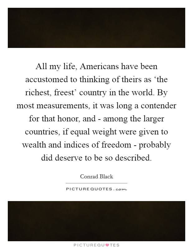 All my life, Americans have been accustomed to thinking of theirs as ‘the richest, freest' country in the world. By most measurements, it was long a contender for that honor, and - among the larger countries, if equal weight were given to wealth and indices of freedom - probably did deserve to be so described. Picture Quote #1