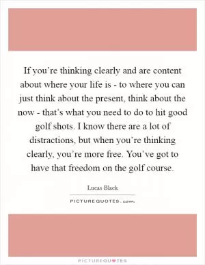 If you’re thinking clearly and are content about where your life is - to where you can just think about the present, think about the now - that’s what you need to do to hit good golf shots. I know there are a lot of distractions, but when you’re thinking clearly, you’re more free. You’ve got to have that freedom on the golf course Picture Quote #1