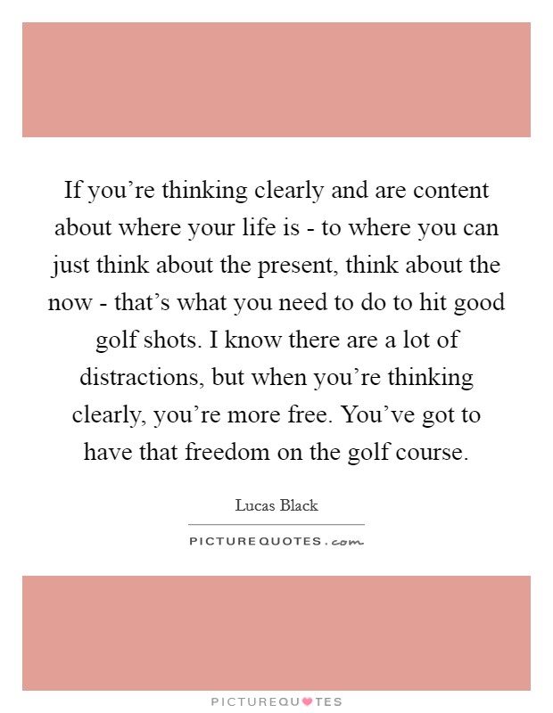If you're thinking clearly and are content about where your life is - to where you can just think about the present, think about the now - that's what you need to do to hit good golf shots. I know there are a lot of distractions, but when you're thinking clearly, you're more free. You've got to have that freedom on the golf course. Picture Quote #1