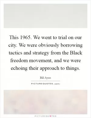 This 1965. We went to trial on our city. We were obviously borrowing tactics and strategy from the Black freedom movement, and we were echoing their approach to things Picture Quote #1