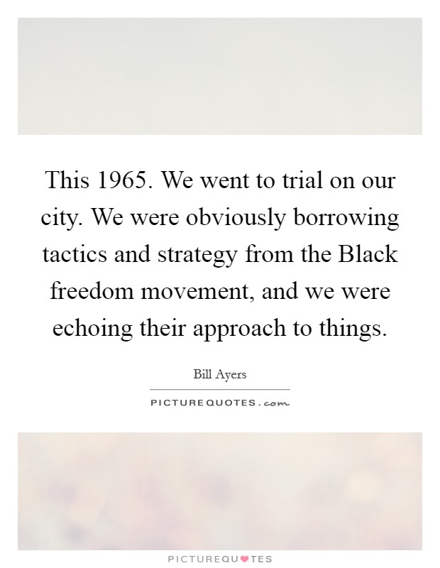 This 1965. We went to trial on our city. We were obviously borrowing tactics and strategy from the Black freedom movement, and we were echoing their approach to things. Picture Quote #1