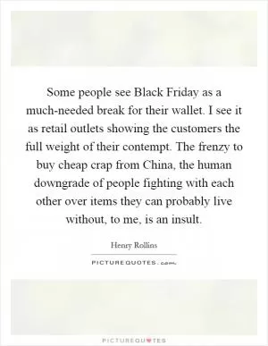 Some people see Black Friday as a much-needed break for their wallet. I see it as retail outlets showing the customers the full weight of their contempt. The frenzy to buy cheap crap from China, the human downgrade of people fighting with each other over items they can probably live without, to me, is an insult Picture Quote #1