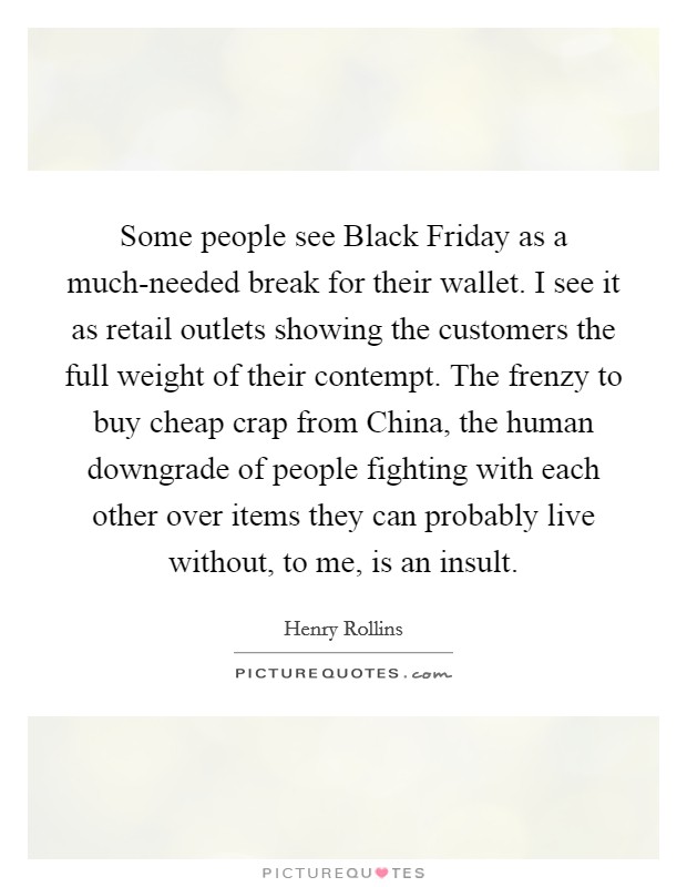Some people see Black Friday as a much-needed break for their wallet. I see it as retail outlets showing the customers the full weight of their contempt. The frenzy to buy cheap crap from China, the human downgrade of people fighting with each other over items they can probably live without, to me, is an insult. Picture Quote #1