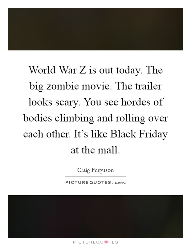 World War Z is out today. The big zombie movie. The trailer looks scary. You see hordes of bodies climbing and rolling over each other. It's like Black Friday at the mall. Picture Quote #1