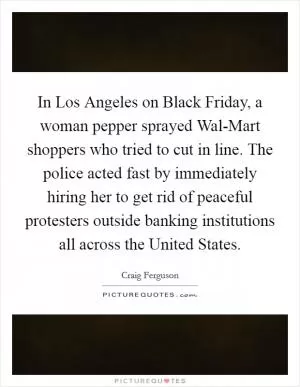 In Los Angeles on Black Friday, a woman pepper sprayed Wal-Mart shoppers who tried to cut in line. The police acted fast by immediately hiring her to get rid of peaceful protesters outside banking institutions all across the United States Picture Quote #1