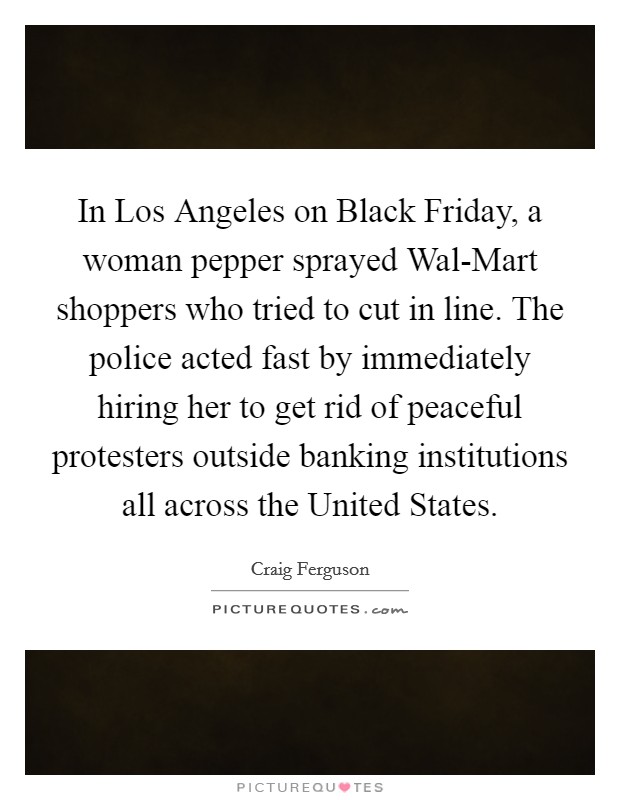 In Los Angeles on Black Friday, a woman pepper sprayed Wal-Mart shoppers who tried to cut in line. The police acted fast by immediately hiring her to get rid of peaceful protesters outside banking institutions all across the United States. Picture Quote #1