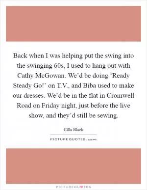 Back when I was helping put the swing into the swinging  60s, I used to hang out with Cathy McGowan. We’d be doing ‘Ready Steady Go!’ on T.V., and Biba used to make our dresses. We’d be in the flat in Cromwell Road on Friday night, just before the live show, and they’d still be sewing Picture Quote #1
