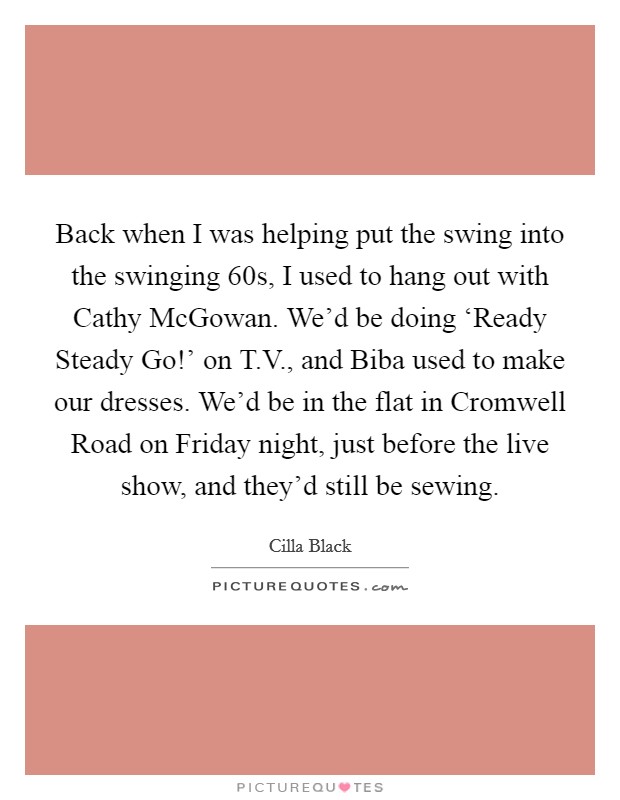 Back when I was helping put the swing into the swinging  60s, I used to hang out with Cathy McGowan. We'd be doing ‘Ready Steady Go!' on T.V., and Biba used to make our dresses. We'd be in the flat in Cromwell Road on Friday night, just before the live show, and they'd still be sewing. Picture Quote #1