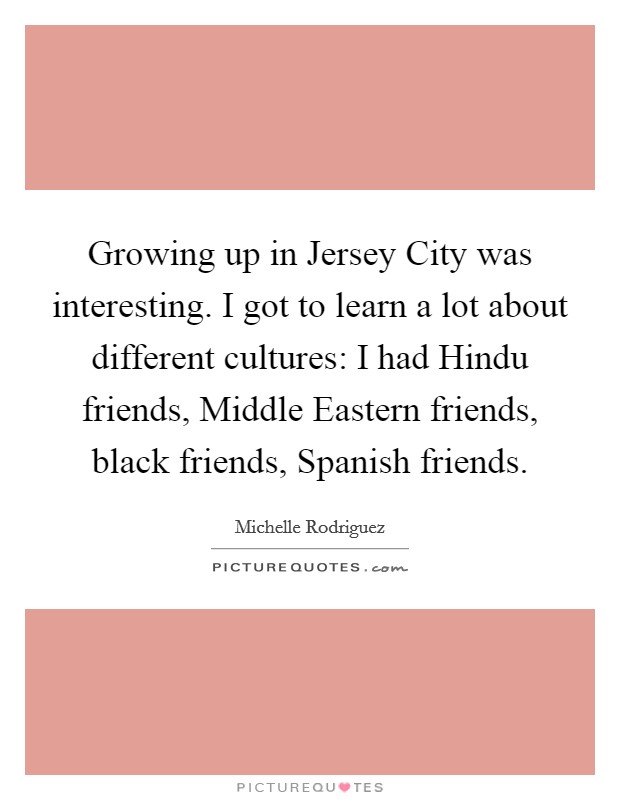 Growing up in Jersey City was interesting. I got to learn a lot about different cultures: I had Hindu friends, Middle Eastern friends, black friends, Spanish friends. Picture Quote #1