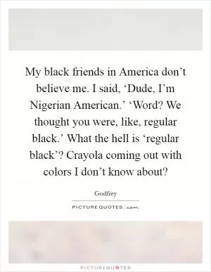 My black friends in America don’t believe me. I said, ‘Dude, I’m Nigerian American.’ ‘Word? We thought you were, like, regular black.’ What the hell is ‘regular black’? Crayola coming out with colors I don’t know about? Picture Quote #1