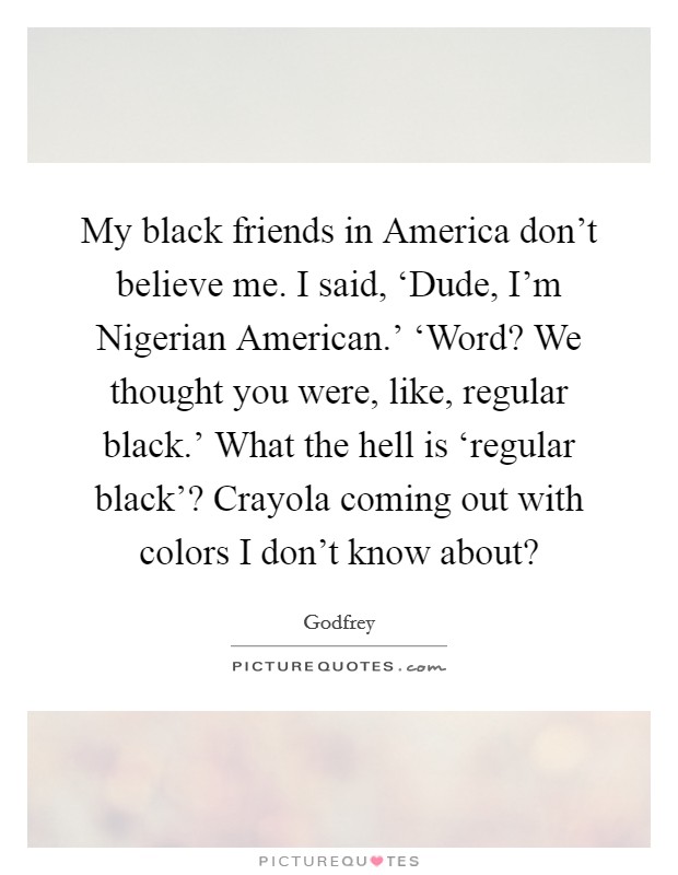 My black friends in America don't believe me. I said, ‘Dude, I'm Nigerian American.' ‘Word? We thought you were, like, regular black.' What the hell is ‘regular black'? Crayola coming out with colors I don't know about? Picture Quote #1
