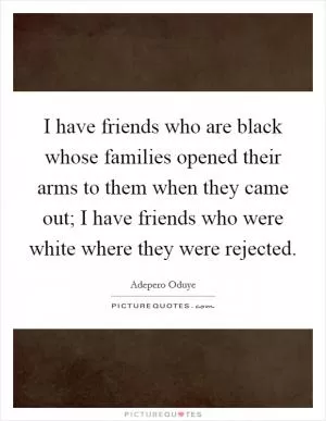 I have friends who are black whose families opened their arms to them when they came out; I have friends who were white where they were rejected Picture Quote #1