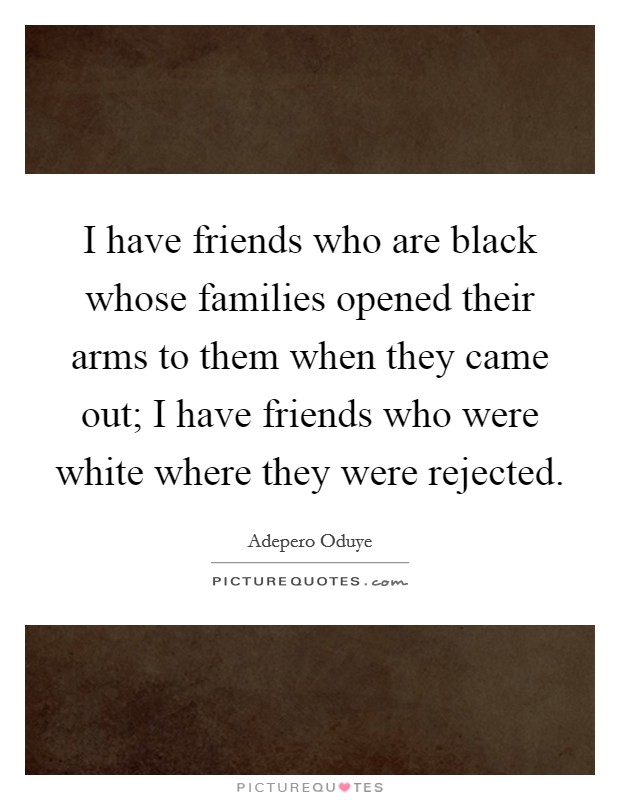 I have friends who are black whose families opened their arms to them when they came out; I have friends who were white where they were rejected. Picture Quote #1