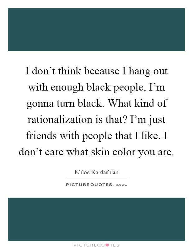 I don't think because I hang out with enough black people, I'm gonna turn black. What kind of rationalization is that? I'm just friends with people that I like. I don't care what skin color you are. Picture Quote #1