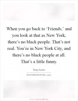 When you go back to ‘Friends,’ and you look at that as New York, there’s no black people. That’s not real. You’re in New York City, and there’s no black people at all. That’s a little funny Picture Quote #1