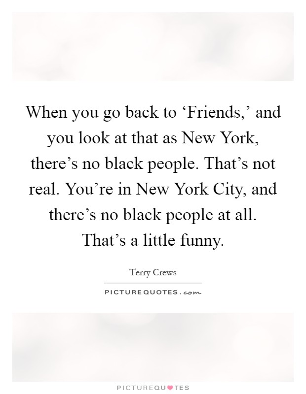 When you go back to ‘Friends,' and you look at that as New York, there's no black people. That's not real. You're in New York City, and there's no black people at all. That's a little funny. Picture Quote #1