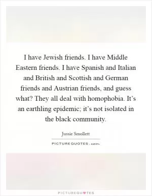 I have Jewish friends. I have Middle Eastern friends. I have Spanish and Italian and British and Scottish and German friends and Austrian friends, and guess what? They all deal with homophobia. It’s an earthling epidemic; it’s not isolated in the black community Picture Quote #1