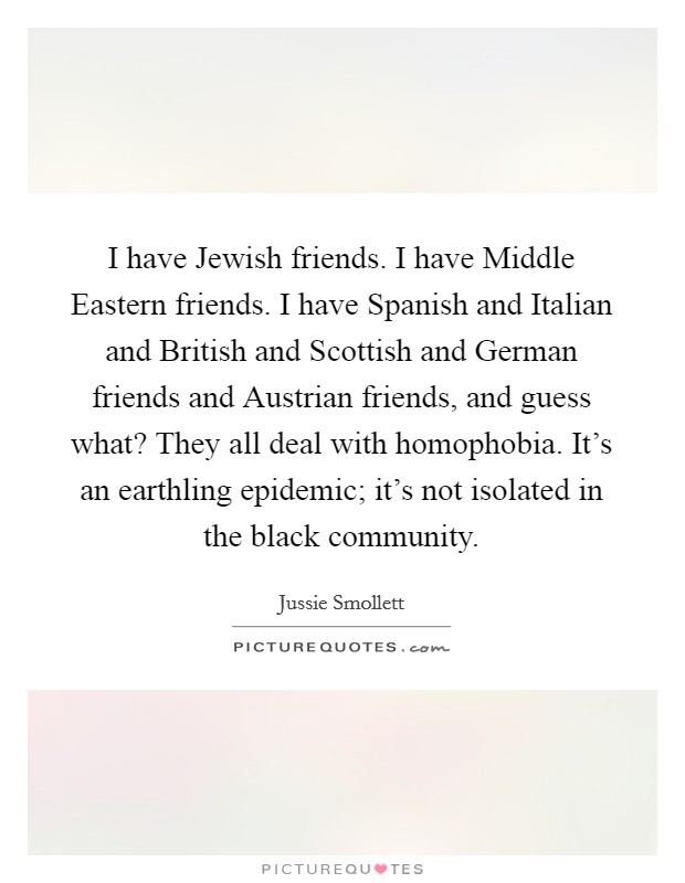 I have Jewish friends. I have Middle Eastern friends. I have Spanish and Italian and British and Scottish and German friends and Austrian friends, and guess what? They all deal with homophobia. It's an earthling epidemic; it's not isolated in the black community. Picture Quote #1