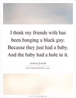 I think my friends wife has been banging a black guy. Because they just had a baby. And the baby had a hole in it Picture Quote #1