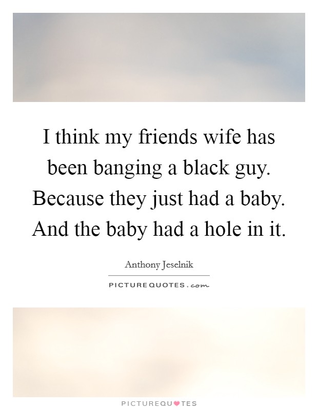 I think my friends wife has been banging a black guy. Because they just had a baby. And the baby had a hole in it. Picture Quote #1