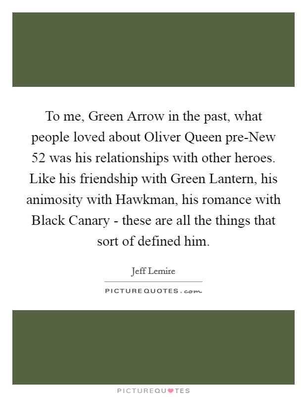 To me, Green Arrow in the past, what people loved about Oliver Queen pre-New 52 was his relationships with other heroes. Like his friendship with Green Lantern, his animosity with Hawkman, his romance with Black Canary - these are all the things that sort of defined him. Picture Quote #1