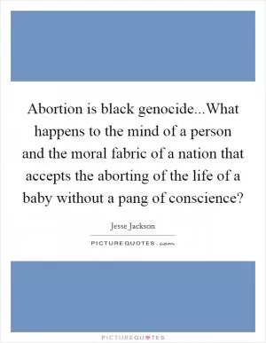 Abortion is black genocide...What happens to the mind of a person and the moral fabric of a nation that accepts the aborting of the life of a baby without a pang of conscience? Picture Quote #1
