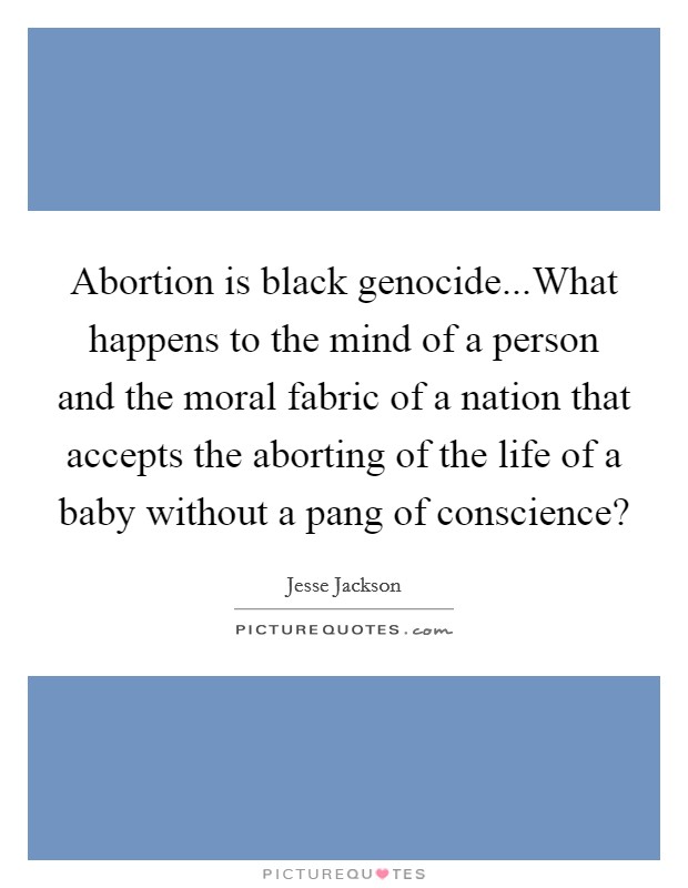 Abortion is black genocide...What happens to the mind of a person and the moral fabric of a nation that accepts the aborting of the life of a baby without a pang of conscience? Picture Quote #1