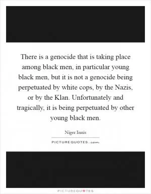 There is a genocide that is taking place among black men, in particular young black men, but it is not a genocide being perpetuated by white cops, by the Nazis, or by the Klan. Unfortunately and tragically, it is being perpetuated by other young black men Picture Quote #1