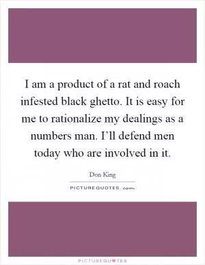 I am a product of a rat and roach infested black ghetto. It is easy for me to rationalize my dealings as a numbers man. I’ll defend men today who are involved in it Picture Quote #1