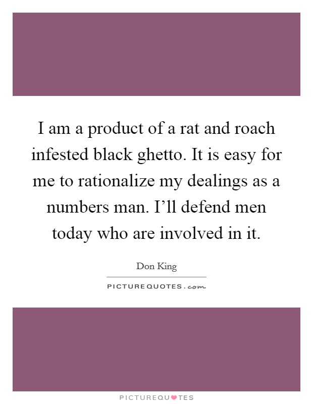 I am a product of a rat and roach infested black ghetto. It is easy for me to rationalize my dealings as a numbers man. I'll defend men today who are involved in it. Picture Quote #1
