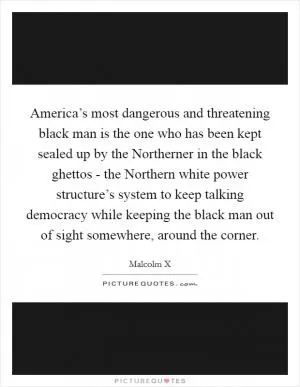 America’s most dangerous and threatening black man is the one who has been kept sealed up by the Northerner in the black ghettos - the Northern white power structure’s system to keep talking democracy while keeping the black man out of sight somewhere, around the corner Picture Quote #1
