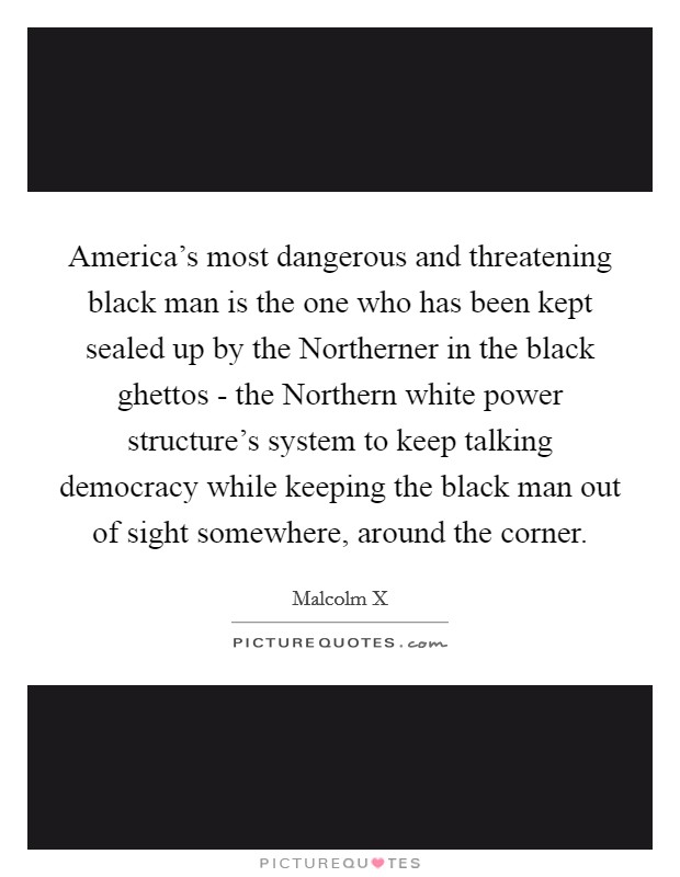 America's most dangerous and threatening black man is the one who has been kept sealed up by the Northerner in the black ghettos - the Northern white power structure's system to keep talking democracy while keeping the black man out of sight somewhere, around the corner. Picture Quote #1