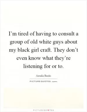 I’m tired of having to consult a group of old white guys about my black girl craft. They don’t even know what they’re listening for or to Picture Quote #1
