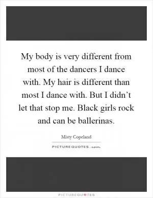 My body is very different from most of the dancers I dance with. My hair is different than most I dance with. But I didn’t let that stop me. Black girls rock and can be ballerinas Picture Quote #1
