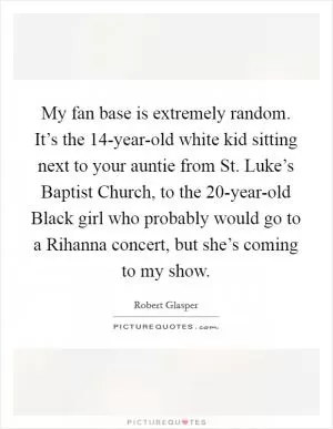 My fan base is extremely random. It’s the 14-year-old white kid sitting next to your auntie from St. Luke’s Baptist Church, to the 20-year-old Black girl who probably would go to a Rihanna concert, but she’s coming to my show Picture Quote #1