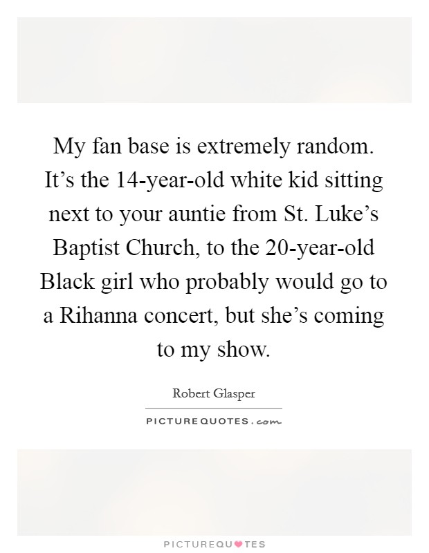 My fan base is extremely random. It's the 14-year-old white kid sitting next to your auntie from St. Luke's Baptist Church, to the 20-year-old Black girl who probably would go to a Rihanna concert, but she's coming to my show. Picture Quote #1