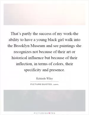 That’s partly the success of my work-the ability to have a young black girl walk into the Brooklyn Museum and see paintings she recognizes not because of their art or historical influence but because of their inflection, in terms of colors, their specificity and presence Picture Quote #1