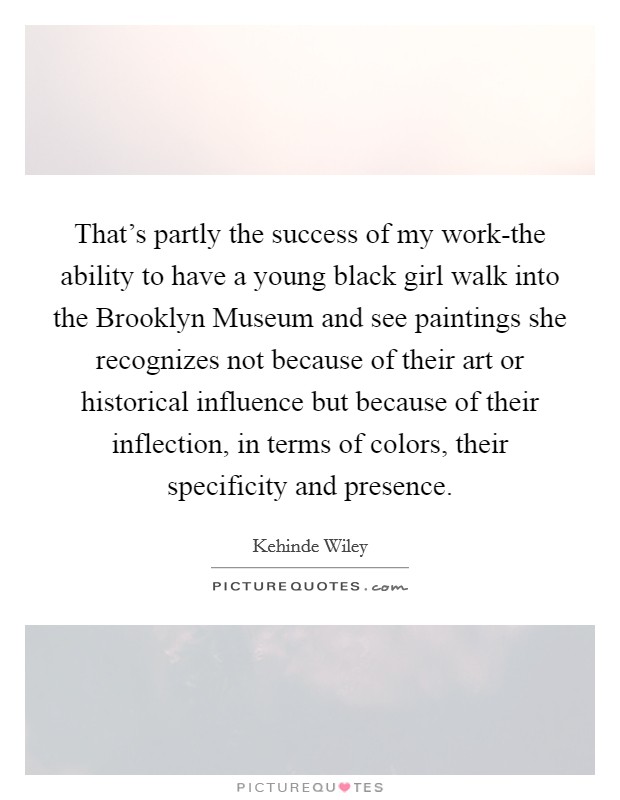 That's partly the success of my work-the ability to have a young black girl walk into the Brooklyn Museum and see paintings she recognizes not because of their art or historical influence but because of their inflection, in terms of colors, their specificity and presence. Picture Quote #1