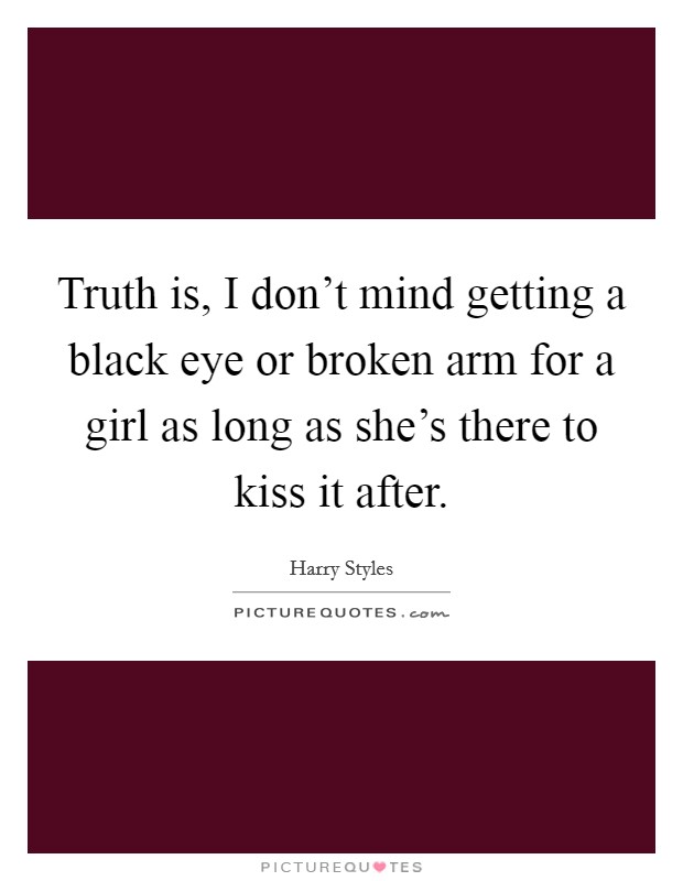 Truth is, I don't mind getting a black eye or broken arm for a girl as long as she's there to kiss it after. Picture Quote #1