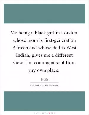 Me being a black girl in London, whose mom is first-generation African and whose dad is West Indian, gives me a different view. I’m coming at soul from my own place Picture Quote #1