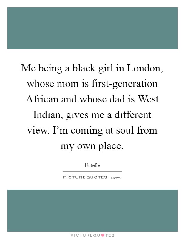 Me being a black girl in London, whose mom is first-generation African and whose dad is West Indian, gives me a different view. I'm coming at soul from my own place. Picture Quote #1