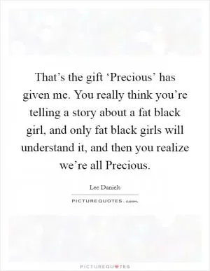 That’s the gift ‘Precious’ has given me. You really think you’re telling a story about a fat black girl, and only fat black girls will understand it, and then you realize we’re all Precious Picture Quote #1