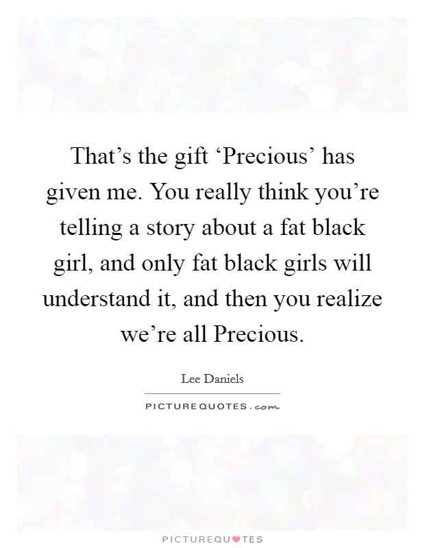 That's the gift ‘Precious' has given me. You really think you're telling a story about a fat black girl, and only fat black girls will understand it, and then you realize we're all Precious. Picture Quote #1