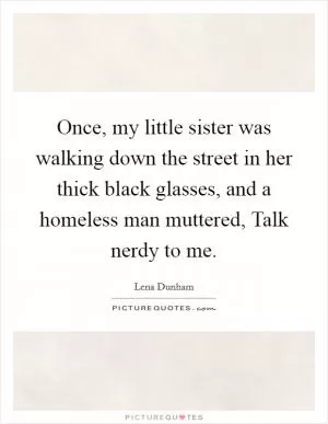 Once, my little sister was walking down the street in her thick black glasses, and a homeless man muttered, Talk nerdy to me Picture Quote #1